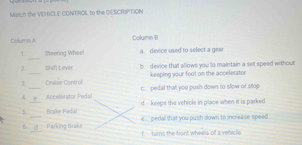 Match the VEHICLE CONTROL to the DESCRIPTION
Column A Column B
_
1. Steering Wheel a. device used to select a gear
_
2. Shift Lever b. device that allows you to maintain a set speed without
keeping your foot on the accelerator
_
3. Cruise Control
c. pedal that you push down to slow or stop
_
4. Accelerator Pedal
d. keeps the vehicle in place when it is parked
_
5. Brake Pedal
e. pedal that you push down to increase speed
_
6. Parking Brake
f. turns the front wheels of a vehicle