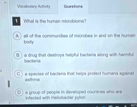 Vocabulary Activity Questions
What is the human microbiome?
A) all of the communities of microbes in and on the human
body
B)a drug that destroys helpful bacteria along with harmful
bacteria
n
C) a species of bacteria that helps protect humans against
asthma
D a group of people in developed countries who are
infected with Heliobacter pylori