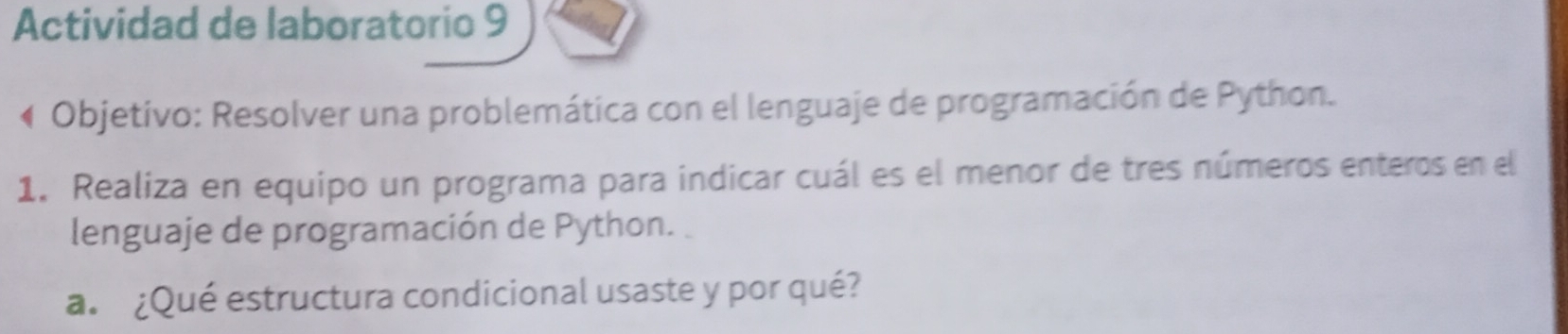 Actividad de laboratorio 9 
Objetivo: Resolver una problemática con el lenguaje de programación de Python. 
1. Realiza en equipo un programa para indicar cuál es el menor de tres números enteros en el 
lenguaje de programación de Python. 
a. ¿Qué estructura condicional usaste y por qué?