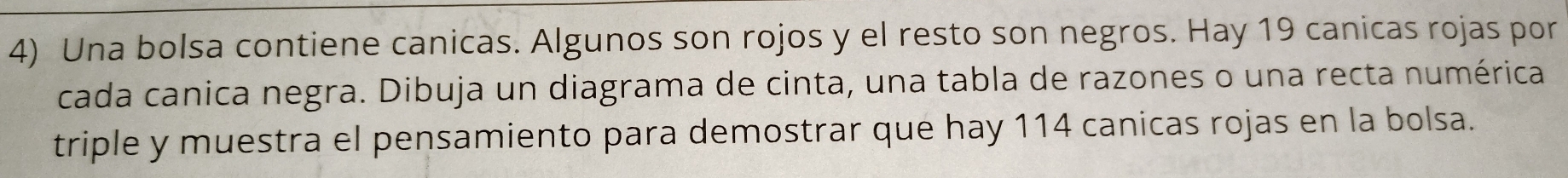 Una bolsa contiene canicas. Algunos son rojos y el resto son negros. Hay 19 canicas rojas por 
cada canica negra. Dibuja un diagrama de cinta, una tabla de razones o una recta numérica 
triple y muestra el pensamiento para demostrar que hay 114 canicas rojas en la bolsa.