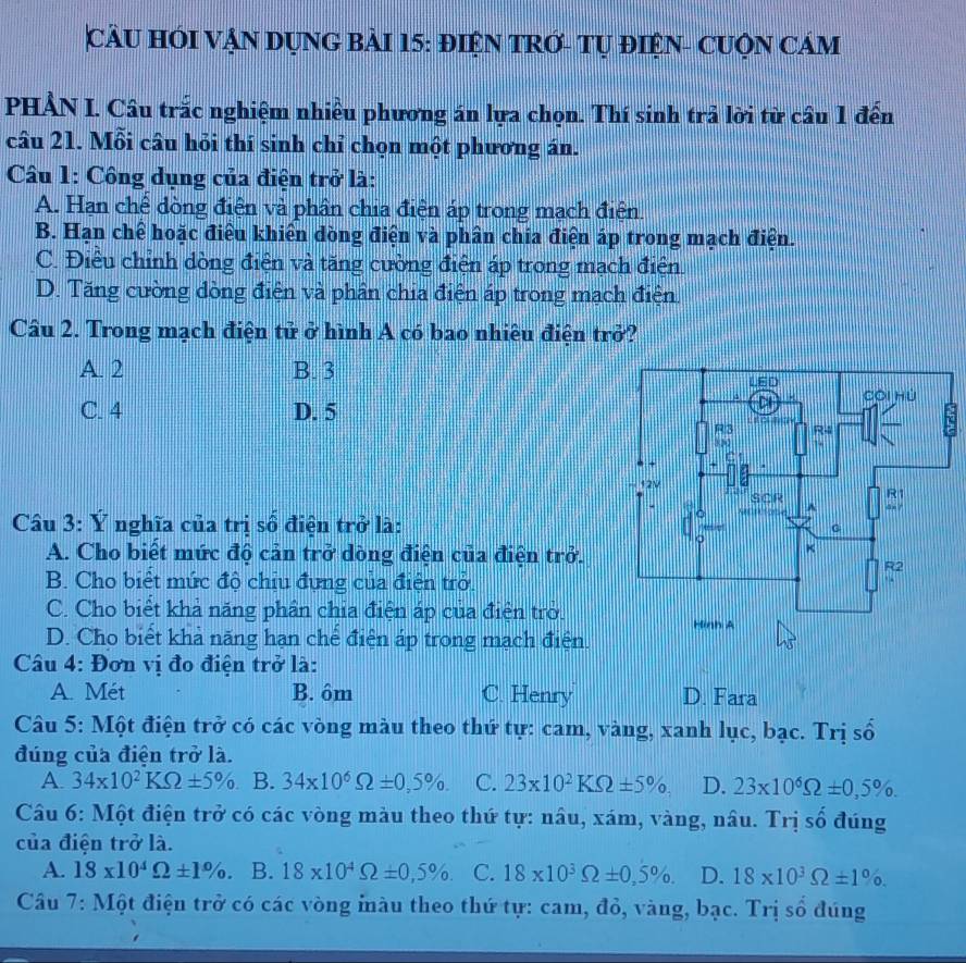 CÂU HÓI VẠN DỤNG BÀI 15: ĐIỆN TRỚ- TỤ ĐIệN- CUQN CÁM
PHẢN I. Câu trắc nghiệm nhiều phương án lựa chọn. Thí sinh trả lời từ cầu 1 đến
câu 21. Mỗi câu hỏi thí sinh chỉ chọn một phương án.
Câu 1: Công dụng của điện trở là:
A. Hạn chế dòng điện và phân chia điện áp trong mạch điện.
B. Hạn chế hoặc điều khiên dòng điện và phân chia điện áp trong mạch điện.
C. Điều chỉnh dòng điện và tăng cường điện áp trong mạch điện.
D. Tăng cường dòng điện và phân chia điện áp trong mạch điện.
Câu 2. Trong mạch điện tử ở hình A có bao nhiêu điện trở?
A 2 B. 3
C. 4 D. 5
Câu 3: Ý nghĩa của trị số điện trở là:
A. Cho biết mức độ cản trở dòng điện của điện trở.
B. Cho biết mức độ chịu đựng của điện trở.
C. Cho biết khả năng phân chia điện áp của điện trò.
D. Cho biết khả năng hạn chế điện áp trong mạch điện.
Câu 4: Đơn vị đo điện trở là:
A. Mét B. ôm C. Henry D. Fara
Câu 5: Một điện trở có các vòng màu theo thứ tự: cam, vàng, xanh lục, bạc. Trị số
đúng của điện trở là.
A 34* 10^2KOmega ± 5% B. 34* 10^6Omega ± 0,5% . C. 23* 10^2KOmega ± 5% D. 23* 10^6Omega ± 0,5% .
Câu 6: Một điện trở có các vòng màu theo thứ tự: nâu, xám, vàng, nâu. Trị số đúng
của điện trở là.
A. 18* 10^4Omega ± 1% . B. 18* 10^4Omega ± 0,5% . C. 18* 10^3Omega ± 0,5% . D. 18* 10^3Omega ± 1% .
Câu 7: Một điện trở có các vòng iàu theo thứ tự: cam, đỏ, vàng, bạc. Trị số đúng