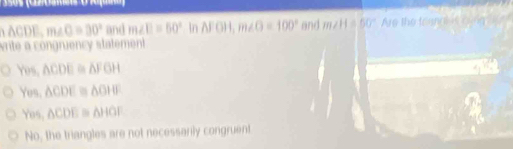 50s (Cz0mes O Aa
δ ACDE, m∠ O=30° and m∠ D=50° In △ FOH, m∠ O=100° and m∠ H=50° Are the trun iue cong
vrite a congruency statement
Yes, △ CDE≌ △ FGH
Yes. △ CDE≌ △ OHF
Yos, △ CDE≌ △ HGF
No, the triangles are not necessarily congruent