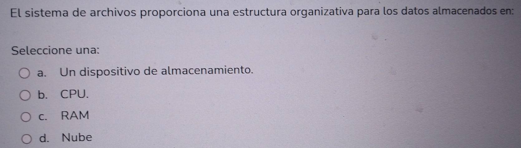 El sistema de archivos proporciona una estructura organizativa para los datos almacenados en:
Seleccione una:
a. Un dispositivo de almacenamiento.
b. CPU.
c. RAM
d. Nube