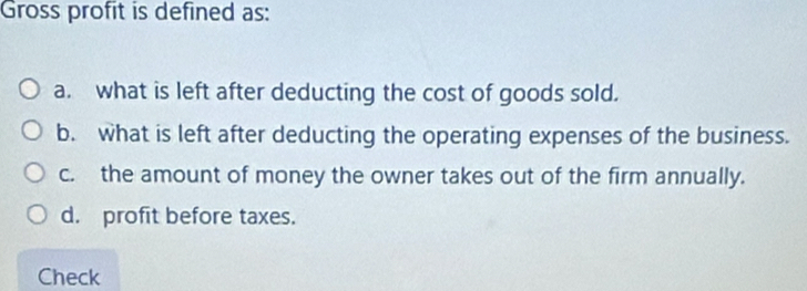 Gross profit is defined as:
a. what is left after deducting the cost of goods sold.
b. what is left after deducting the operating expenses of the business.
c. the amount of money the owner takes out of the firm annually.
d. profit before taxes.
Check