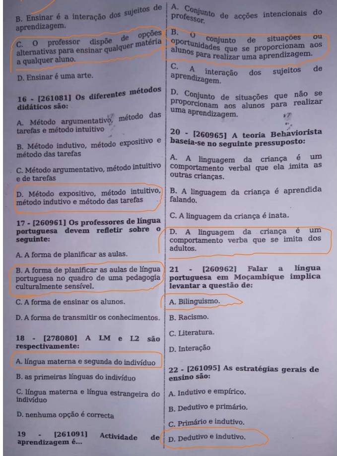 B. Ensinar é a interação dos sujeitos de A. Conjunto de acções intencionais do
professor.
aprendizagem.
C. O professor dispõe de opções B. O conjunto de situações ou
alternativas para ensinar qualquer matéria oportunidades que se proporcionam aos
alunos para realizar uma aprendizagem.
a qualquer aluno.
C. A interação dos sujeitos de
D. Ensinar é uma arte.
aprendizagem.
16 - [261081] Os diferentes métodos
D. Conjunto de situações que não se
didáticos são: proporcionam aos alunos para realizar
A. Método argumentativo, método das
uma aprendizagem.
tarefas e método intuitivo
20 - [260965] A teoria Behaviorista
B. Método indutivo, método expositivo e baseia-se no seguinte pressuposto:
método das tarefas
A. A linguagem da criança é um
C. Método argumentativo, método intuitivo comportamento verbal que ela imita as
e de tarefas
outras crianças.
D. Método expositivo, método intuitivo, B. A linguagem da criança é aprendida
método indutivo e método das tarefas falando.
17 - [260961] Os professores de língua C. A linguagem da criança é inata.
portuguesa devem refletir sobre o D. A linguagem da criança é um
seguinte: comportamento verba que se imita dos
adultos.
A. A forma de planificar as aulas.
B. A forma de planificar as aulas de língua 21 - [260962] Falar a língua
portuguesa no quadro de uma pedagogia portuguesa em Moçambique implica
culturalmente sensível. levantar a questão de:
C. A forma de ensinar os alunos. A. Bilinguismo.
D. A forma de transmitir os conhecimentos. B. Racismo.
18 - [278080] A LM e L2 são C. Literatura.
respectivamente:
D. Interação
A. língua materna e segunda do indivíduo
22 - [261095] As estratégias gerais de
B. as primeiras línguas do indivíduo ensino são:
C. língua materna e língua estrangeira do A. Indutivo e empírico.
indivíduo
B. Dedutivo e primário.
D. nenhuma opção é correcta
C. Primário e indutivo.
19 、 [261091] Actividade de
aprendizagem é... D. Dedutivo e indutivo.