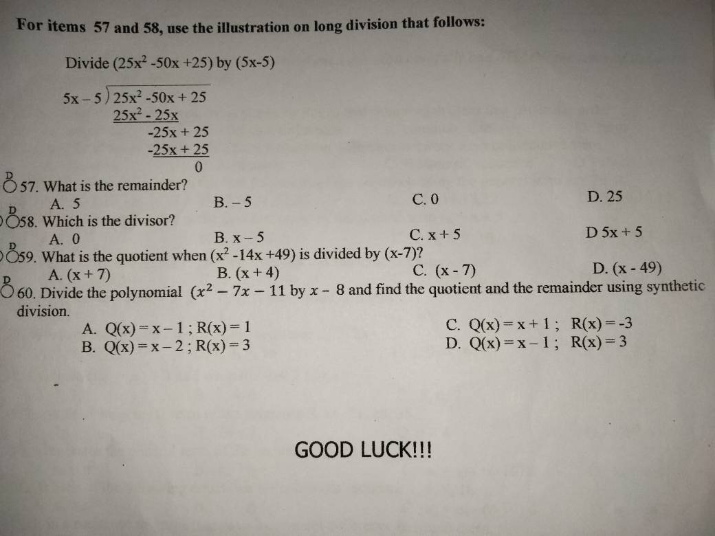 For items 57 and 58, use the illustration on long division that follows:
Divide (25x^2-50x+25) by (5x-5)
beginarrayr 5x-5encloselongdiv 25x^2-50x+25frac 2525x+25 hline +25 hline 0endarray 
57. What is the remainder?
A. 5 B. - 5 C. 0 D. 25
58. Which is the divisor?
A. 0 B. x-5 C. x+5 D 5x+5
59. What is the quotient when (x^2-14x+49) is divided by (x-7)
C.
D.
A. (x+7) B. (x+4) (x-7) (x-49)
60. Divide the polynomial (x^2-7x-11 by x-8 and find the quotient and the remainder using synthetic 
division.
C.
A. Q(x)=x-1; R(x)=1 Q(x)=x+1; R(x)=-3
D.
B. Q(x)=x-2; R(x)=3 Q(x)=x-1; R(x)=3
GOOD LUCK!!!