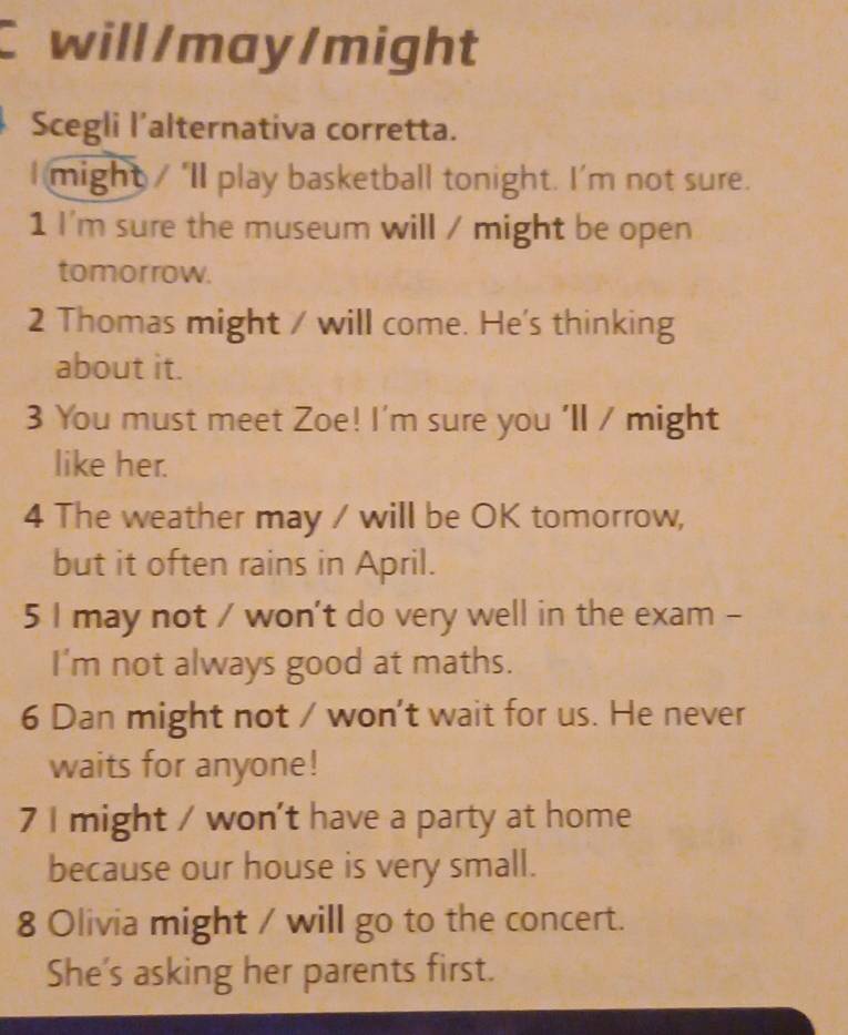 will/may/might 
Scegli l’alternativa corretta. 
I might / ‘II play basketball tonight. I’m not sure. 
1 I'm sure the museum will / might be open 
tomorrow. 
2 Thomas might / will come. He's thinking 
about it. 
3 You must meet Zoe! I'm sure you 'll / might 
like her. 
4 The weather may / will be OK tomorrow, 
but it often rains in April. 
5 I may not / won't do very well in the exam - 
I'm not always good at maths. 
6 Dan might not / won't wait for us. He never 
waits for anyone! 
7 I might / won't have a party at home 
because our house is very small. 
8 Olivia might / will go to the concert. 
She's asking her parents first.