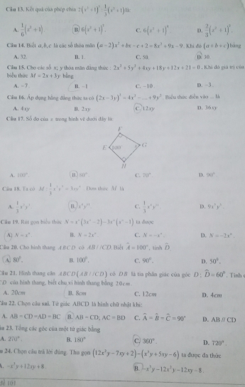 Kết quả của phép chia 2(x^2+1)^2- 1/3 (x^2+1) là:
A.  1/6 (x^2+1). B 6(x^2+1)^3. C. 6(x^3+1)^4 D.  2/3 (x^2+1)^2.
Cầu 14, Biết q,b, c là các số thòa mãn (a-2)x^2+bx-c+2=8x^2+9x-9 Khi đó (a+b+c) sàng
A. 32. B. 1. C. 50 D 30.
Câu 15. Cho các số x; y thỏa mãn đẳng thức: 2x^2+5y^2+4xy+18y+12x+21=0. Khi đô giá trị của
biểu thức M=2x+3y bằng
A. -7 B.  | C. -10 D. -3 .
Câu 16. Áp dụng hằng đẳng thức ta có (2x-3y)^3=4x^2-_ +9y^3 tiểu thác diễn vào ... là
A. 40° B. 2xy C. 12xy D. 36xy
Câu 17. Số đo của ± trong hình vệ dưới dây là:
A. 100°. B. 80° C. 70° D. 90°
Câu 18. Ta có M: 1/3 x^3y^n=3xy^n Đơn thức M là
A.  1/3 x^2y^3 B. x^4y^(11) C.  1/3 x^ny^n D. 9x^2y^3.
Câu 19. Rút gọn biểu thức N=x^2(3x^4-2)-3x^0(x^0-1) ta dược
A N=x°. B. N=2x° C. N=-x°. D. N=-2x°.
Cầm 20, Cho hình thang A B C D có AB//CD Biết A=100° , tính hat D
A. 80°. B. 100°. C. 90°. D. 50°.
Câu 21, Hình thang cần ABCD(AB(ACD) có D# là tia phân giác của góc D ; widehat D=60°. T inh 
CD của hình thang, biết chu vi hành thang bằng 20cm.
A. 20cm B. Scw C. 12cm D. 4cm
2âu 22. Chọn câu sai. Tử giác ABCD là hình chữ nhật khi:
A. AB=CD=AD=BC B. AB=CD,AC=BD C. widehat A=widehat B-widehat C=90° D. ABparallel CD
im 23. Tổng các géc của một tử giác bằng
A. 270°. B. 180° C. 360°. D. 720°
u 24. Chọn câu trả lời đùng. Thu gọn (12x^2y-7xy+2)-(x^3y+5xy-6) ta được đa thức
-x^3y+12xy+8 B. -x^3y-12x^2y-12xy-8.
3ể 101