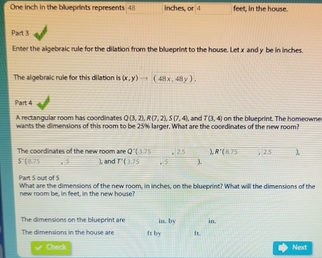 One inch in the blueprints represents 48 inches, or 4 feet, in the house. 
Part 3 
Enter the algebraic rule for the dilation from the blueprint to the house. Let x and y be in inches. 
The algebraic rule for this dilation is (x,y)to (48x,48y). 
Part 4 
A rectangular room has coordinates Q(3,2), R(7,2), S(7,4), , and T(3,4) on the blueprint. The homeowne 
wants the dimensions of this room to be 25% larger. What are the coordinates of the new room? 
The coordinates of the new room are Q'(3.75 2° ), R'(8.75 beginarrayr encloselongdiv 2.5endarray )
S'(8.75 x ), and T'(3.75 5 ). 
Part 5 out of 5 
What are the dimensions of the new room, in inches, on the blueprint? What will the dimensions of the 
new room be, in feet, in the new house? 
in, 
The dimensions on the blueprint are in. by ft. 
The dimensions in the house are ft by 
Chack Next