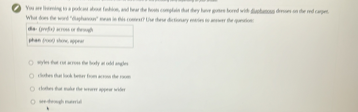 You are listening to a podcast about fashion, and hear the hosts complain that they have gotten bored with diaphanous dresses on the red carpet.
What does the word "diaphanous" mean in this context? Use these dictionary entries to answer the question:
styles that cut across the body at odd angles
clothes that look better from across the room
clothes that make the wearer appear wider
see-through material