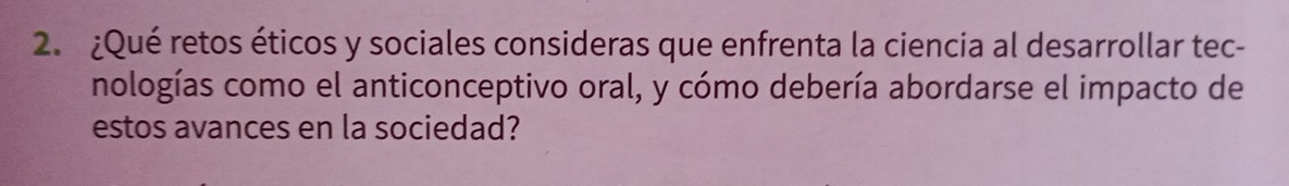 ¿Qué retos éticos y sociales consideras que enfrenta la ciencia al desarrollar tec- 
nologías como el anticonceptivo oral, y cómo debería abordarse el impacto de 
estos avances en la sociedad?