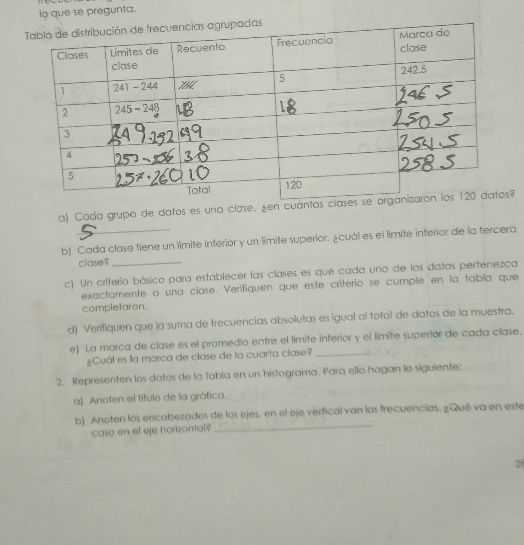 io que se pregunta. 
a) Cada grupo de datos es una clase, ¿en cuá? 
b) Cada clase tiene un límite inferior y un límite superior, ¿cuál es el límite inferior de la tercera 
clase?_ 
c) Un criterio básico para establecer las clases es que cada uno de los datos pertenezca 
exactamente a una clase. Verifiquen que este criterio se cumple en la tabla que 
completaron. 
d) Verifiquen que la suma de frecuencias absolutas es igual al total de datos de la muestra. 
e) La marca de clase es el promedio entre el límite inferior y el límite superior de cada clase. 
¿Cuál es la marca de clase de la cuarta clase? 
2. Representen los datos de la tabla en un histograma. Para ello hagan lo siguiente: 
a) Anoten el título de la gráfica. 
_ 
b) Anoten los encabezados de los ejes, en el eje vertical van las frecuencias. ¿Qué va en este 
caso en el eje horizontal? 
2