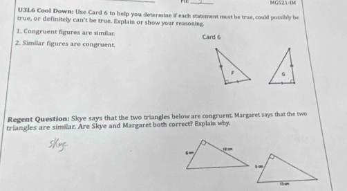 MG521-4M
U3L6 Cool Down: Use Card 6 to help you determine if each statement must be true, could possibly be
true, or definitely can't be true. Explain or show your reasoning.
1. Congruent figures are similar. Card 6
2. Similar figures are congruent.
 
Regent Question: Skye says that the two triangles below are congruent. Margaret says that the two
triangles are similar. Are Skye and Margaret both correct? Explain why.