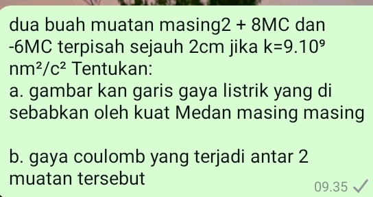 dua buah muatan masing 2+8MC dan
-6MC terpisah sejauh 2cm jika k=9.10^9
nm^2/c^2 Tentukan: 
a. gambar kan garis gaya listrik yang di 
sebabkan oleh kuat Medan masing masing 
b. gaya coulomb yang terjadi antar 2
muatan tersebut
09.35