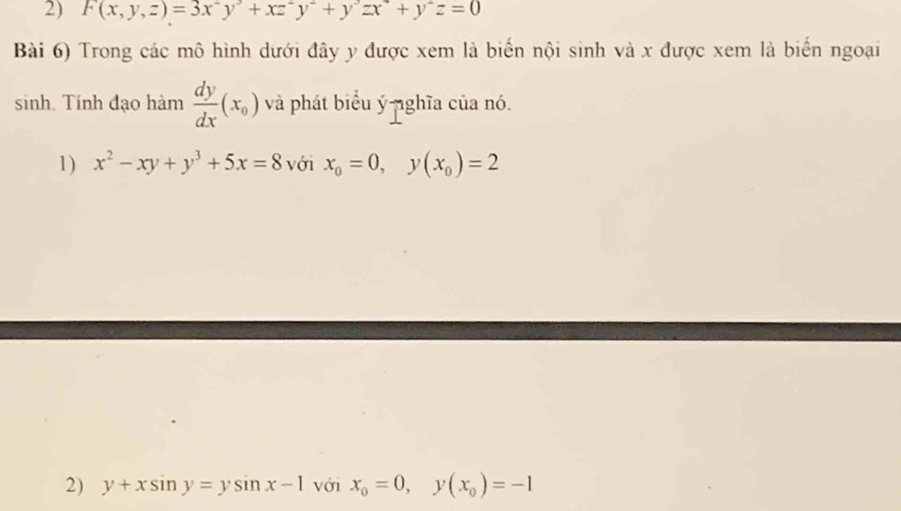 F(x,y,z)=3x^2y^3+xz^2y^2+y^3zx^4+y^2z=0
Bài 6) Trong các mô hình dưới đây y được xem là biến nội sinh và x được xem là biển ngoại 
sinh. Tính đạo hàm  dy/dx (x_0) và phát biểu ý nghĩa của nó. 
1) x^2-xy+y^3+5x=8 với x_0=0, y(x_0)=2
2) y+xsin y=ysin x-1 với x_0=0, y(x_0)=-1