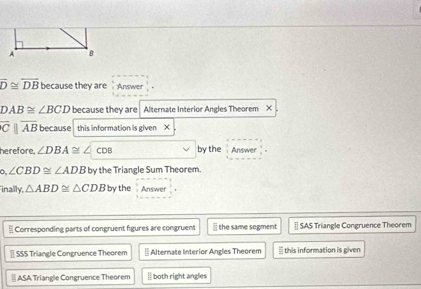 overline D≌ overline DB because they are Answer
DAB≌ ∠ BCD because they are Alternate Interior Angles Theorem ×
overline Cparallel overline AB because this information is given × .
herefore. ∠ DBA≌ ∠ CDB by the Answer
0, ∠ CBD≌ ∠ ADB by the Triangle Sum Theorem.
inally, △ ABD≌ △ CDB by the Answer
Corresponding parts of congruent figures are congruent the same segment SAS Triangle Congruence Theorem
SSS Triangle Congruence Theorem Alternate Interior Angles Theorem this information is given
ASA Triangle Congruence Theorem  both right angles