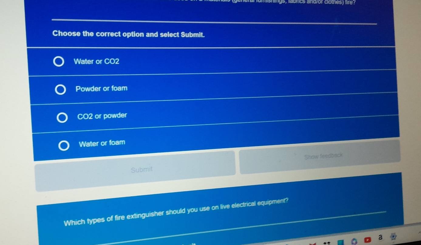 hings, labrics and or clotnes) fire?
Choose the correct option and select Submit.
Water or CO2
Powder or foam
CO2 or powder
Water or foam
Show feedback
Submit
Which types of fire extinguisher should you use on live electrical equipment?
2