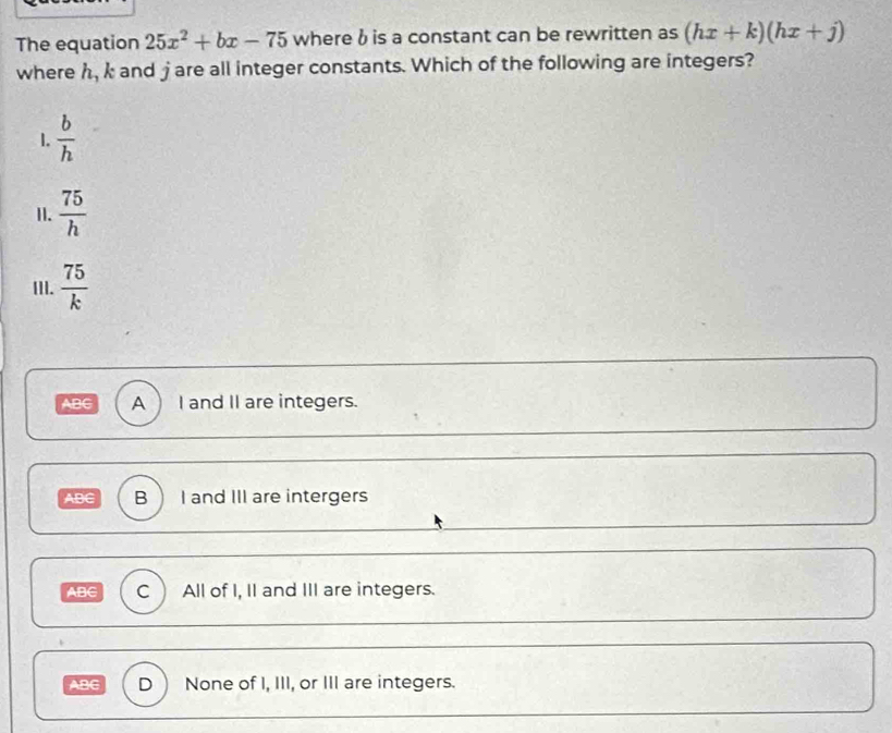 The equation 25x^2+bx-75 where b is a constant can be rewritten as (hx+k)(hx+j)
where h, k and jare all integer constants. Which of the following are integers?
1.  b/h 
I.  75/h 
III.  75/k 
ABC A ) I and II are integers.
ABC B I and III are intergers
ABC C All of I, II and III are integers.
ABC D None of I, III, or III are integers.