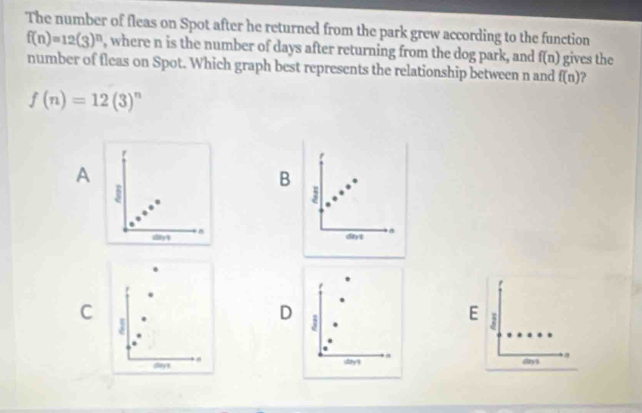 The number of fleas on Spot after he returned from the park grew according to the function
f(n)=12(3)^n , where n is the number of days after returning from the dog park, and f(n) gives the
number of fleas on Spot. Which graph best represents the relationship between n and f(n) 2
f(n)=12(3)^n
A
B
3
dny $ dyf
C
D 5
E 3
day'9
(lty 3. day1