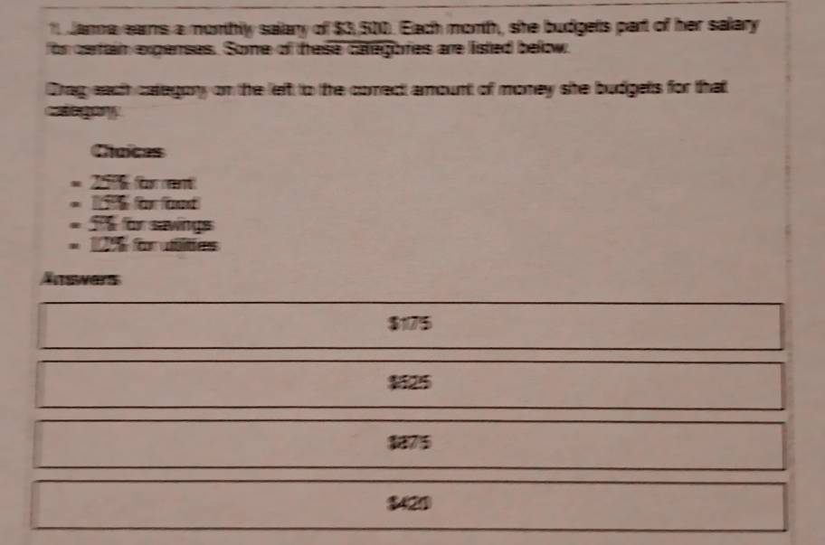 Jama eams a monthly salary of $3, 500. Each morth, she budgets part of her salary
for cetain expenses. Some of these categores are listed below.
Drag each category on the left to the comect amount of money she budgets for that
Caogory
Chuices
= 2016 for rent
= 1 or ond
T for sawings
= 196 for utlities
Änswers
$1175
1125
1875
$420