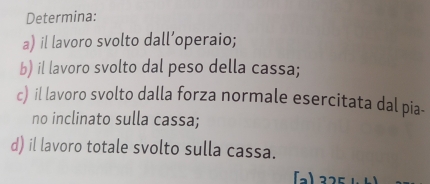 Determina: 
a) il lavoro svolto dall’operaio; 
b) il lavoro svolto dal peso della cassa; 
c) il lavoro svolto dalla forza normale esercitata dal pia- 
no inclinato sulla cassa; 
d) il lavoro totale svolto sulla cassa.