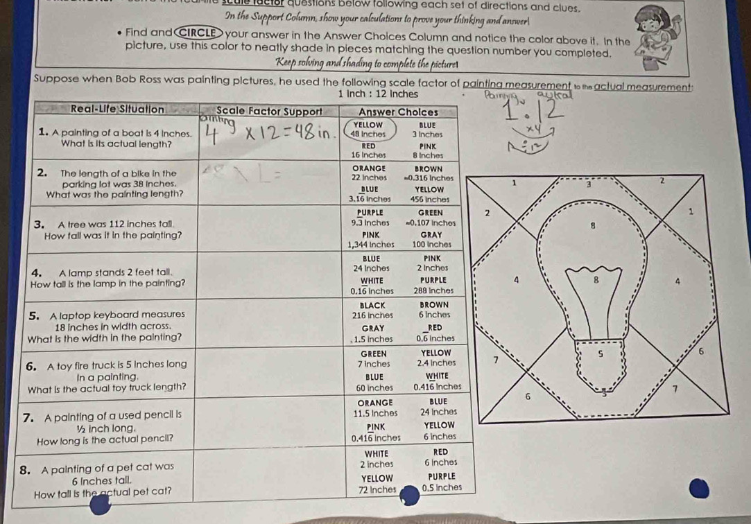 scule factor questions below following each set of directions and clues. 
how your calculations to prove your thinking and answer 
Find and CIRCLE your answer in the Answer Choices Column and notice the color above it. In the 
picture, use this color to neatly shade in pieces matching the question number you completed. 
g to complete the picture 
Suppose when Bob Ross was painting pictures, he used the following scale factor of painting measurement i actual measurement: 
8