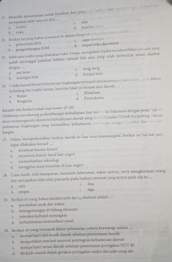 Memiliki kemampuan untuk bertahan dari pengaruh budaya luar sexta mengen alikannya,
merupakan salah satu ciri dari ....
c. adat
a. tradisi
b. etika d. kearifan lokal
24. Berikut ini yang bukan termasuk ke dalam fungsi dari kearifan lokarsdalah
a. pelestarian SDA c. cagar budaya
b. pengembangan SDM d. wujud etika dan moral
25. Salah satu tradisi yang dilakukan Suku Toraja, merupakan tradisi membersihkan jen azah yang
sudah meninggal puluhan bahkan ratusan lalu atau yang telah berbentuk mumi disebut
dengan ....
a. ma’nene c. awig-awig
b. masoppo bola d. lompat batu
26. Celako kumali berarti kelestarian lingkungan terwujud dari kuatnya keyakinan tate mmat dalam
berladang dan tradisi tanam, kearifan lokal ini berasal dari daerah ....
a. Banjar c. Minahasa
b. Bengkulu d. Purwokerto
Bacalah teks berikut untuk soal nomor 27-30!
Globalisasi mendorong perkembangan kebudayaan luar mank ke Indonesia dengan pesat, hal ii
akan mempengaruhi eksistensi kebudayaan daerah yang meniadi pudar. Untuk itu penting adanya
pelestarian lingkungan yang menjadikan kebudayaan Indonesia sebagai identitas dan  jati di
bangsa.
27. Dalam memperkenalkan budaya daerah ke luar atau mancanegara. Berikut ini hal-hal yang
dapat dilakukan kecuali ....
a. membuat konten kreatif
b. menonton konser band luar negeri
c. memanfaatkan teknologi
d. menggelar acara kesenian di luar negeri
28. Cinta kasih, nilai kesopanan, membela kebenaran, sopan santun, serta menghormati orang
lain merupakan nilai-nilai pancasila pada budaya nasional yang tertera pada sila ke ....
a. satu c. dua
b. empat tiga
29. Berikut ini yang bukan karakteristik dari giobalisasi adalah I
a. perubahan jarak dan waktu
b. ketergantungan di bidang ekonomi
c. interaksi kultural meningkat
d. terhambatnya komunikasi sosial
30. Berikut ini yang termasuk dalam pelestarian culture knowledge adalah —
a. mempelajari alat musik daerah sebelum pementasan daerah
b. mengadakan seminar nasional pentingnya kebudayaan daerah
c. mempelajari tarian daerah sebelum pementasan peringatan HUT RI
d. Berlatih rassal dalam gerakan peringatan tradisi dan adat yang ada