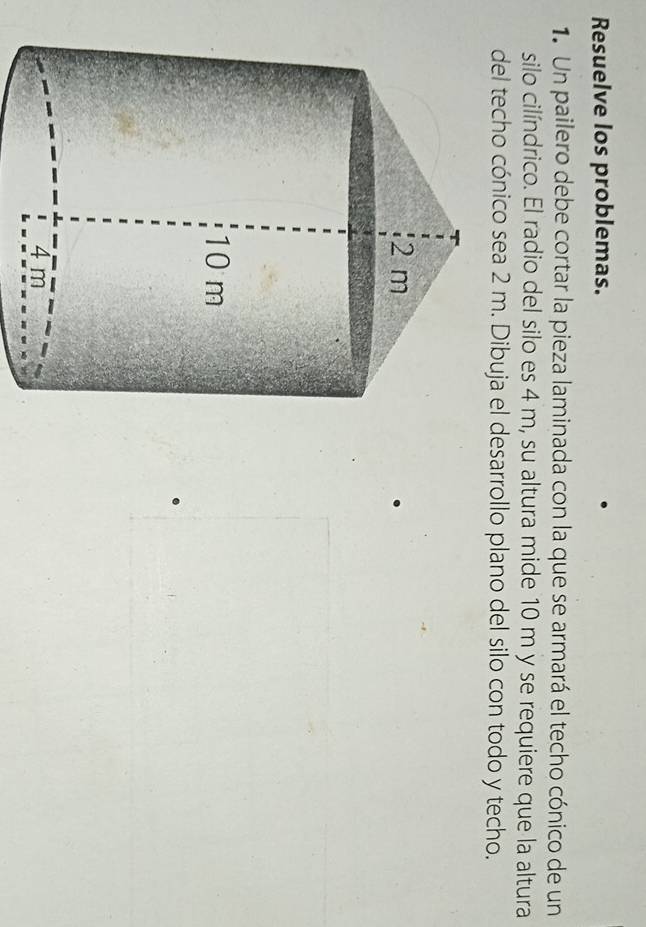 Resuelve los problemas. 
1. Un pailero debe cortar la pieza laminada con la que se armará el techo cónico de un 
silo cilíndrico. El radio del silo es 4 m, su altura mide 10 m y se requiere que la altura 
del techo cónico sea 2 m. Dibuja el desarrollo plano del silo con todo y techo.