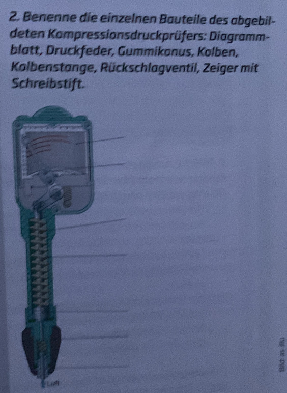 Benenne die einzelnen Bauteile des abgebil- 
deten Kompressionsdruckprüfers: Diagramm- 
blatt, Druckfeder, Gummikonus, Kolben, 
Kolbenstange, Rückschlagventil, Zeiger mit 
Schreibstift. 
Lat