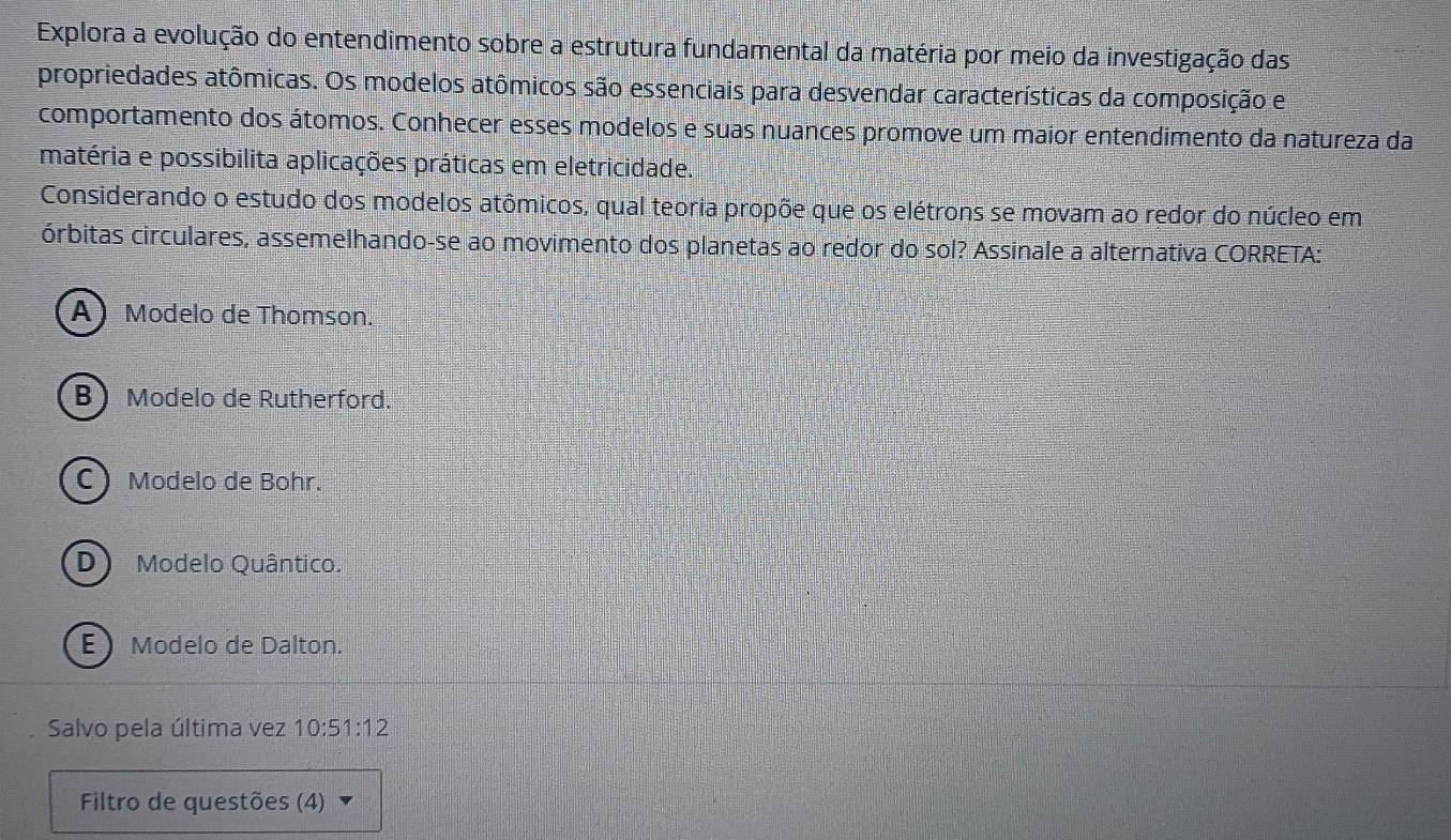 Explora a evolução do entendimento sobre a estrutura fundamental da matéria por meio da investigação das
propriedades atômicas. Os modelos atômicos são essenciais para desvendar características da composição e
comportamento dos átomos. Conhecer esses modelos e suas nuances promove um maior entendimento da natureza da
matéria e possibilita aplicações práticas em eletricidade.
Considerando o estudo dos modelos atômicos, qual teoria propõe que os elétrons se movam ao redor do núcleo em
órbitas circulares, assemelhando-se ao movimento dos planetas ao redor do sol? Assinale a alternativa CORRETA:
A Modelo de Thomson.
B Modelo de Rutherford.
C Modelo de Bohr.
D) Modelo Quântico.
E Modelo de Dalton.
Salvo pela última vez 10:51:12
Filtro de questões (4)