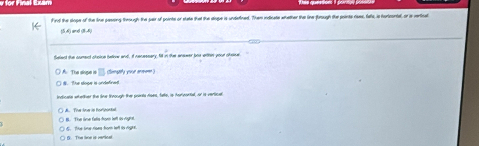 for Final Exam Thie questions 1 points) possicle
Find the slope of the line passing through the pair of points or state that the slope is underined. Then indicate whether the line fhrough the paints rises, falls, is hortrontel, or is vertical
(5A) and (8,4)
Select the correct choice below and, if necessary, fill in the anower box within your choice
A. The slope is □ (Singaely youse rename)
B. The slope is undefined
Indicate whether the line through the points rises, falte, is horizontal, or is vertical.
A. The line is horuental.
B. The line falls from left to right.
6. The line rises from lafl to right.
D. The line is verlical.