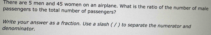 There are 5 men and 45 women on an airplane. What is the ratio of the number of male 
passengers to the total number of passengers? 
Write your answer as a fraction. Use a slash ( / ) to separate the numerator and 
denominator.