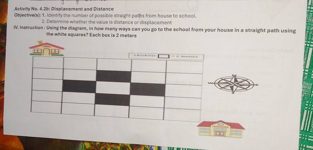 Activity No. 4.2b: Displacement and Distance 
Objective(s): 1. Identify the number of possible straight paths from house to school. 
2. Determine whether the value is distance or displacement 
IV. Instruction : Using the diagram, in how many ways can you go to the school from your house in a straight path using 
the white squares? Each box is 2 meters
LEGEND -2 meters