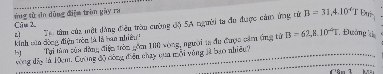 ứng từ do dòng điện tròn gây ra 
Câu 2. 
a) Tại tâm của một dòng điện tròn cường độ 5A người ta đo được cảm ứng từ B=31, 4.10^(-6)T Đườn 
kính của dòng điện tròn là là bao nhiêu? 
b) Tại tâm của dòng điện tròn gồm 100 vòng, người ta đo được cảm ứng từ B=62,8.10^(-4)T. Đường ki 
vòng dây là 10cm. Cường độ dòng điện chạy qua mỗi vòng là bao nhiêu? 
Câu 3 Một