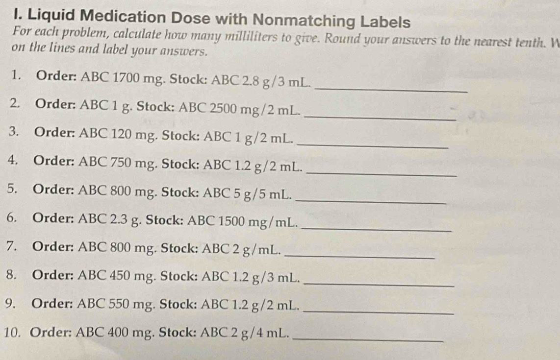 Liquid Medication Dose with Nonmatching Labels 
For each problem, calculate how many milliliters to give. Round your answers to the nearest tenth. W 
on the lines and label your answers. 
_ 
1. Order: ABC 1700 mg. Stock: ABC 2.8 g /3 mL. 
2. Order: ABC 1 g. Stock: ABC 2500 mg /2 mL. 
_ 
3. Order: ABC 120 mg. Stock: ABC 1 g/2 mL. 
_ 
4. Order: ABC 750 mg. Stock: ABC 1.2 g/2 mL._ 
5. Order: ABC 800 mg. Stock: ABC 5 g/5 mL._ 
6. Order: ABC 2.3 g. Stock: ABC 1500 mg /mL._ 
7. Order: ABC 800 mg. Stock: ABC 2 g/mL._ 
8. Order: ABC 450 mg. Stock: ABC 1.2 g/3 mL._ 
9. Order: ABC 550 mg. Stock: ABC 1.2 g/2 mL._ 
10. Order: ABC 400 mg. Stock: ABC 2 g/4 mL._