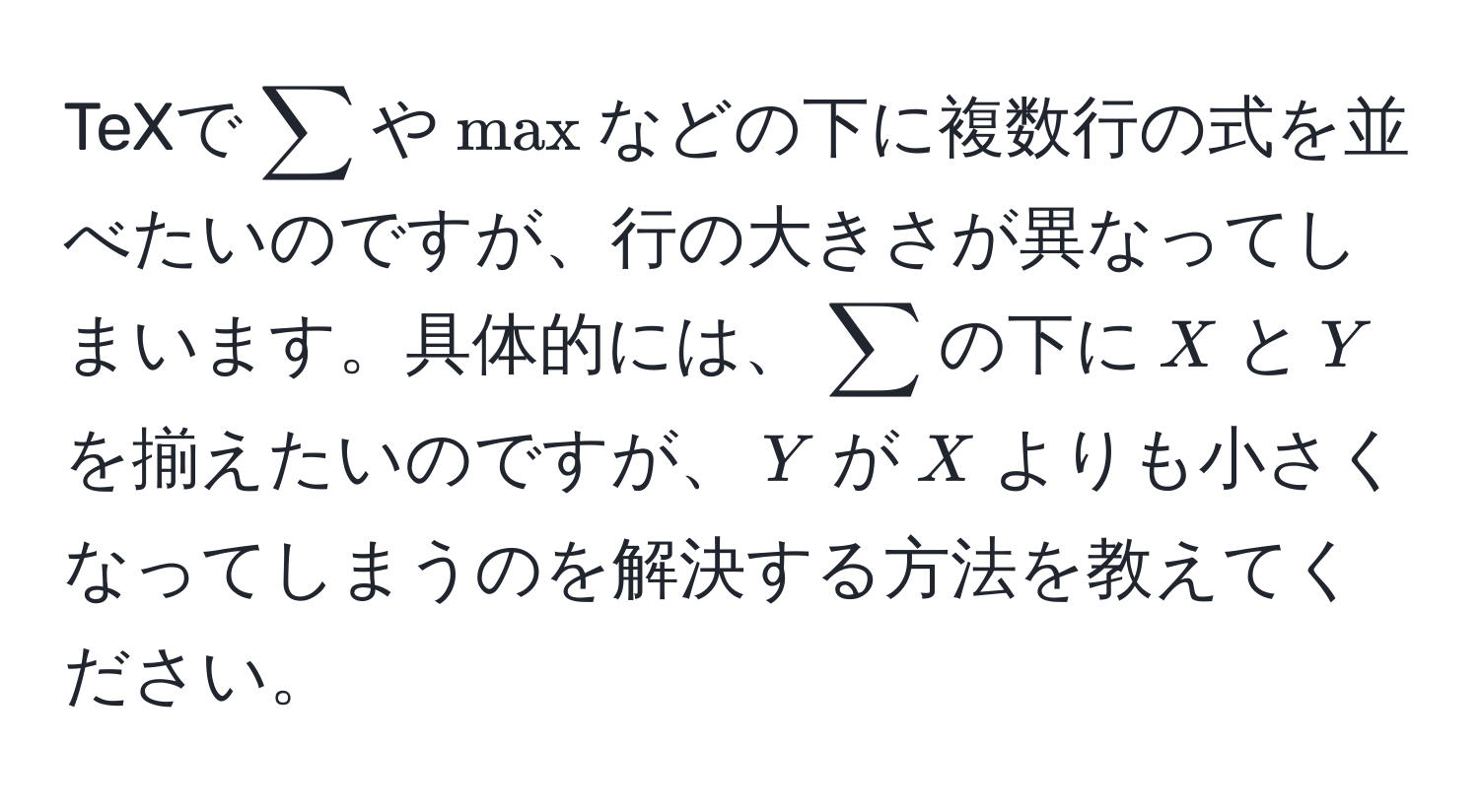 TeXで$sum$や$max$などの下に複数行の式を並べたいのですが、行の大きさが異なってしまいます。具体的には、$sum$の下に$X$と$Y$を揃えたいのですが、$Y$が$X$よりも小さくなってしまうのを解決する方法を教えてください。