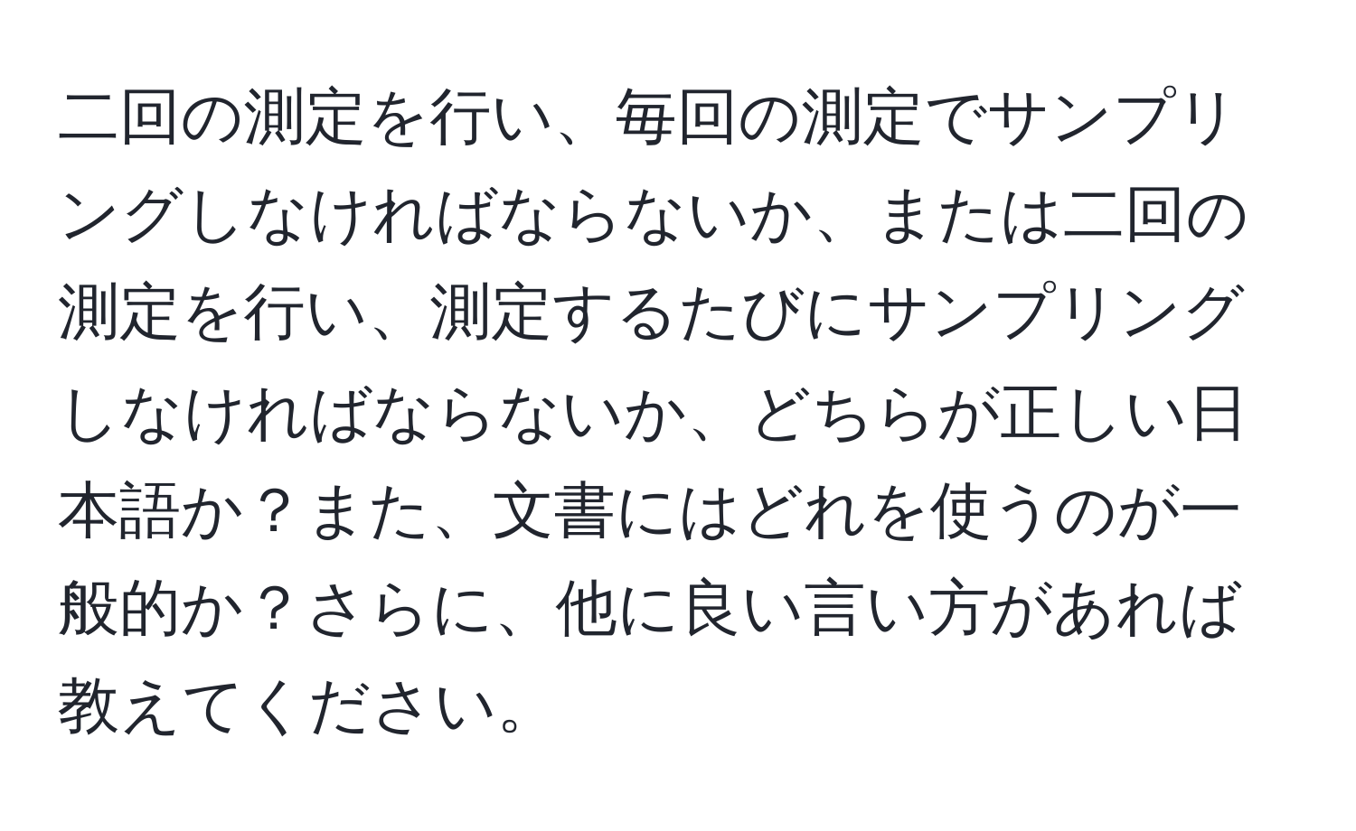 二回の測定を行い、毎回の測定でサンプリングしなければならないか、または二回の測定を行い、測定するたびにサンプリングしなければならないか、どちらが正しい日本語か？また、文書にはどれを使うのが一般的か？さらに、他に良い言い方があれば教えてください。