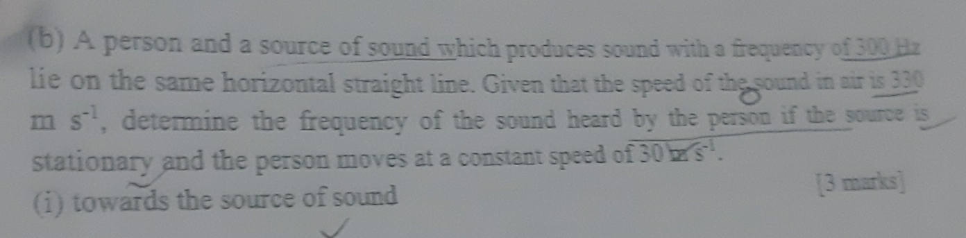 A person and a source of sound which produces sound with a frequency of 300 Hz
lie on the same horizontal straight line. Given that the speed of the sound in air is 330
m s^(-1) , determine the frequency of the sound heard by the person if the source is 
stationary and the person moves at a constant speed of overline f30h^(-1). 
(i) towards the source of sound [3 marks]