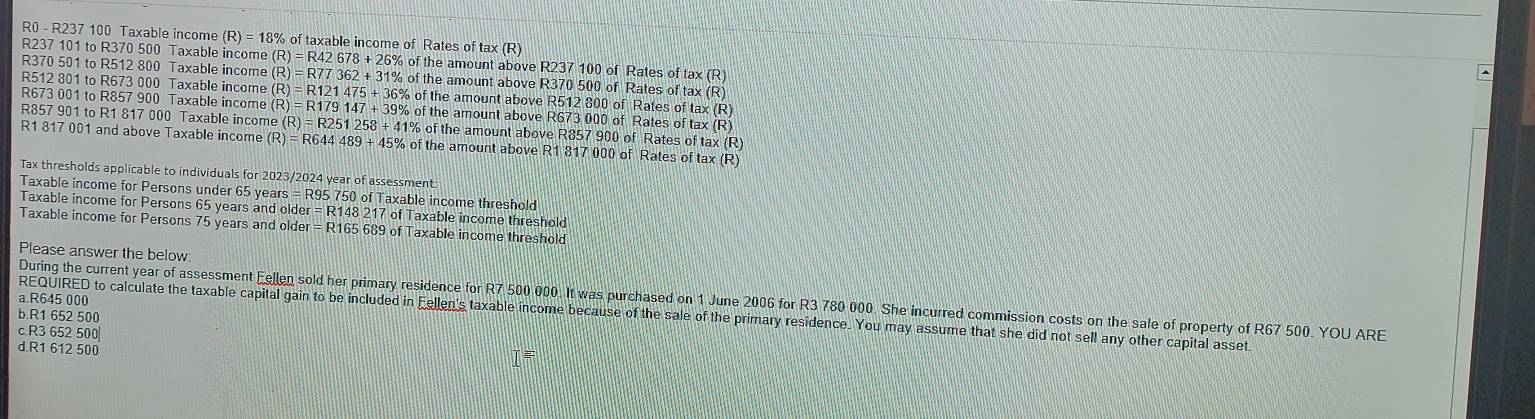 R0 - R237 100 Taxable income (R)=18% of taxable income of Rates of tax (R)
R237 101 to R370 500 Taxable income (R)=R42678+26% o of the amount above R237 100 of Rates of tax (R)
R370 501 to R512 800 Taxable income the amount above R370 500 of Rates of tax (R)
(R)=R121475+36% of
R512 801 to R673 000 Taxable income (R)=R77362+31% ofth of the amount above R512 800 of Rates of tax (R)
R673 001 to R857 900 Taxable income (R)=R179147+39% of the amount above R673 000 of Rates of tax (R)
R857 901 to R1 817 000 Taxable income ( R)=R251 258 + 41% of the amount above R857 900 of Rates of tax (R)
R1 817 001 and above Taxable income (R) = R644 489+45 % of the amount above R1 817 000 of Rates of tax (R)
Tax thresholds applicable to individuals for 2023/2024 year of assessment:
Taxable income for Persons under 65 years =RS 5 750 of Taxable income threshold
Taxable income for Persons 65 years and older =R1482 217 of Taxable income threshold
Taxable income for Persons 75 years and older =R16 65 689 of Taxable income threshold
Please answer the below:
During the current year of assessment Fellen sold her primary residence for R7 500 000. It was purchased on 1 June 2006 for R3 780 000. She incurred commission costs on the sale of property of R67 500. YOU ARE
a. R645 000
REQUIRED to calculate the taxable capital gain to be included in Fellen's taxable income because of the sale of the primary residence. You may assume that she did not sell any other capital asset
b. R1 652 500
c R3 652 500
d R1 612 500