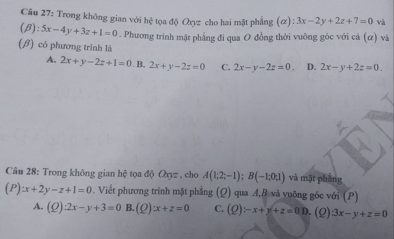 Trong không gian với hệ tọa độ Oxyz cho hai mặt phẳng (α): 3x-2y+2z+7=0 và
(beta ):5x-4y+3z+1=0. Phương trình mặt phẳng đi qua O đồng thời vuông góc với cả (α) và
(β) có phương trình là
A. 2x+y-2z+1=0. B. 2x+y-2z=0 C. 2x-y-2z=0. D. 2x-y+2z=0. 
Câu 28: Trong không gian hệ tọa độ Oxyz , cho A(1;2;-1); B(-1;0;1) và mặt phẳng
(P):x+2y-z+1=0. Viết phương trình mặt phẳng (Q) qua A, B và vuông góc với (P)
A. (Q):2x-y+3=0 B. (Q):x+z=0 C. (Q):-x+y+z=0D. (Q) :3x-y+z=0