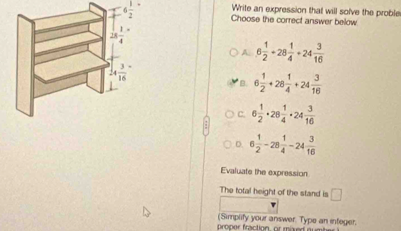 6frac 12^(-
Write an expression that will solve the proble
Choose the correct answer below
A. 6frac 1)2+28 1/4 +24 3/16 
B. 6 1/2 +28 1/4 +24 3/16 
C. 6 1/2 · 28 1/4 · 24 3/16 
D. 6 1/2 -28 1/4 -24 3/16 
Evaluate the expression
The total height of the stand is □
(Simplify your answer. Type an integer,
proper fraction, or mixed numt