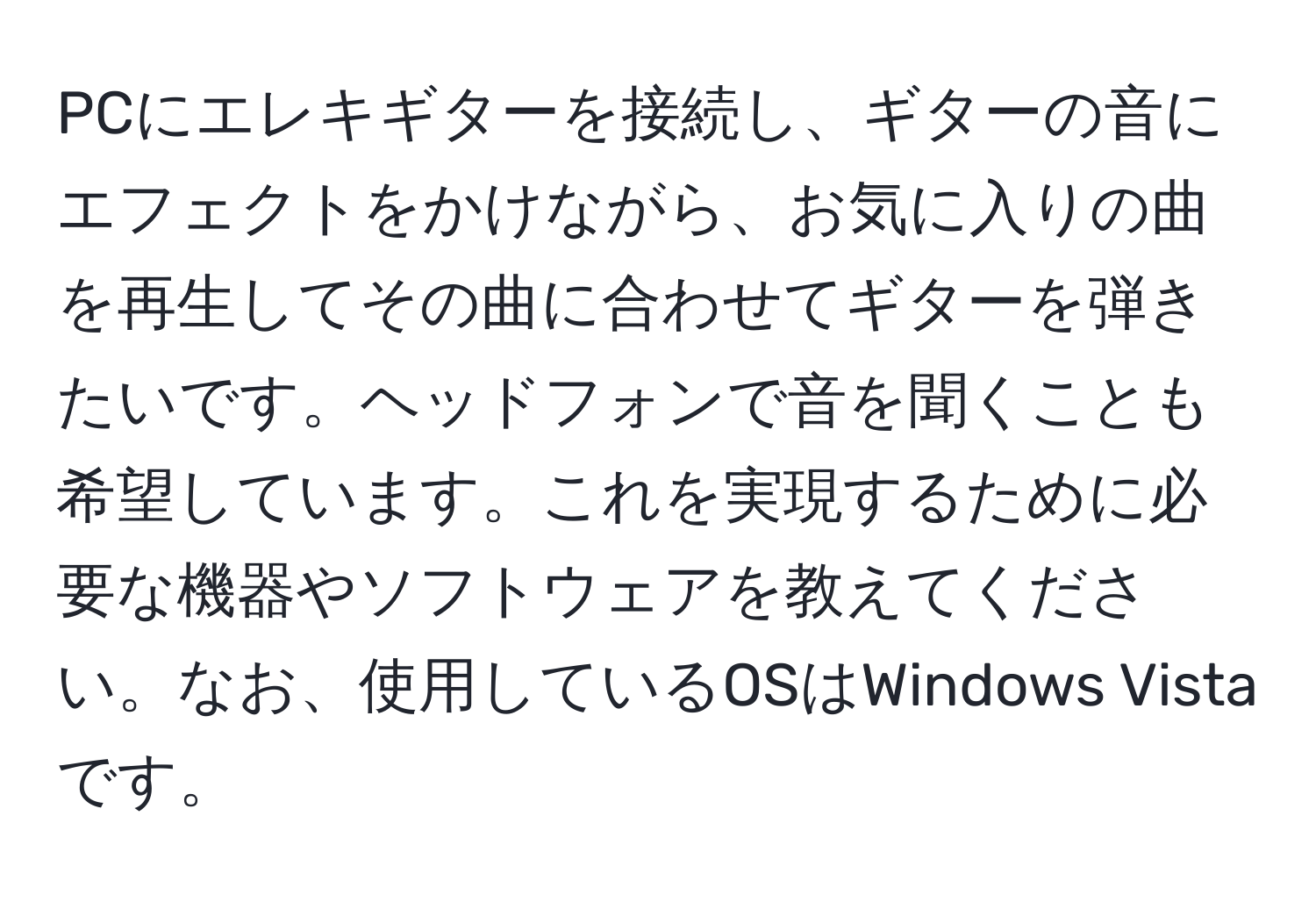 PCにエレキギターを接続し、ギターの音にエフェクトをかけながら、お気に入りの曲を再生してその曲に合わせてギターを弾きたいです。ヘッドフォンで音を聞くことも希望しています。これを実現するために必要な機器やソフトウェアを教えてください。なお、使用しているOSはWindows Vistaです。