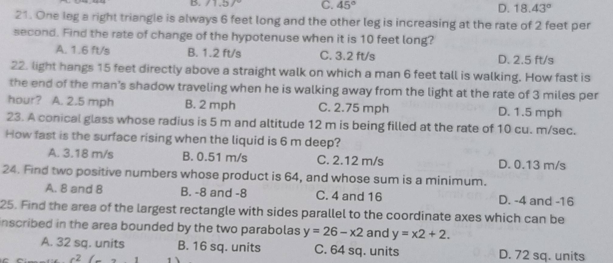 C. 45° D. 18.43°
21. One leg a right triangle is always 6 feet long and the other leg is increasing at the rate of 2 feet per
second. Find the rate of change of the hypotenuse when it is 10 feet long?
A. 1.6 ft/s B. 1.2 ft/s C. 3.2 ft/s
D. 2.5 ft/s
22. light hangs 15 feet directly above a straight walk on which a man 6 feet tall is walking. How fast is
the end of the man’s shadow traveling when he is walking away from the light at the rate of 3 miles per
hour? A. 2.5 mph B. 2 mph C. 2.75 mph D. 1.5 mph
23. A conical glass whose radius is 5 m and altitude 12 m is being filled at the rate of 10 cu. m/sec.
How fast is the surface rising when the liquid is 6 m deep?
A. 3.18 m/s B. 0.51 m/s C. 2.12 m/s
D. 0.13 m/s
24. Find two positive numbers whose product is 64, and whose sum is a minimum.
A. 8 and 8 B. -8 and -8 C. 4 and 16
D. -4 and -16
25. Find the area of the largest rectangle with sides parallel to the coordinate axes which can be
inscribed in the area bounded by the two parabolas. y=26-x2 and y=x2+2.
A. 32 sq. units B. 16 sq. units C. 64 sq. units D. 72 sq. units
c2