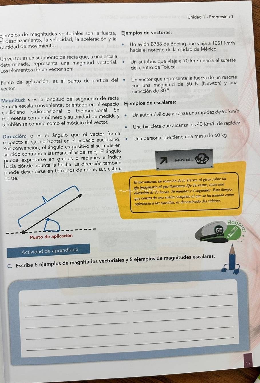 Unidad 1 - Progresión 1
Ejemplos de magnitudes vectoriales son la fuerza, Ejemplos de vectores:
el desplazamiento, la velocidad, la aceleración y la
cantidad de movimiento. Un avión B788 de Boeing que viaja a 1051 km/h
hacia el noreste de la ciudad de México
Un vector es un segmento de recta que, a una escala
determinada, representa una magnitud vectorial. Un autobús que viaja a 70 km/h hacia el sureste
Los elementos de un vector son: del centro de Toluca
Punto de aplicación: es el punto de partida del Un vector que representa la fuerza de un resorte
vector. con una magnitud de 50 N (Newton) y una
dirección de 30°
Magnitud: v es la longitud del segmento de recta
en una escala conveniente, orientado en el espacio Ejemplos de escalares:
euclidiano bidimensional o tridimensional. Se
representa con un número y su unidad de medida y Un automóvil que alcanza una rapidez de 90 km/h
también se conoce como el módulo del vector.
Una bicicleta que alcanza los 40 Km/h de rapidez
Dirección: α es el ángulo que el vector forma
respecto al eje horizontal en el espacio euclidiano. Una persona que tiene una masa de 60 kg
Por convención, el ángulo es positivo si se mide en
sentido contrario a las manecillas del reloj. El ángulo
puede expresarse en grados o radianes e indica
hacia dónde apunta la flecha. La dirección también ;SABÍAS QUE!_
puede describirse en términos de norte, sur, este u
oeste.
El movimiento de rotación de la Tierra, al girar sobre un
eje imaginario al que llamamos Eje Terrestre, tiene una
duración de 23 horas, 56 minutos y 4 segundos. Este tiempo,
que consta de una vuelta completa al que se ha tomado como
referencia a las estrellas, es denominado día sidéreo.
Elabo
5E a
Actividad de aprendizaje
C. Escribe 5 ejemplos de magnitudes vectoriales y 5 ejemplos de magnitudes escalares.
_
_
_
_
_
_
_
_
_
_