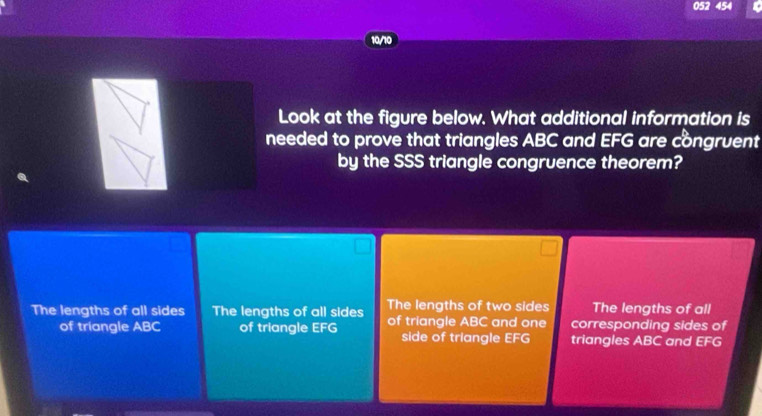 052 454
10/10
Look at the figure below. What additional information is
needed to prove that triangles ABC and EFG are cồngruent
by the SSS triangle congruence theorem?
The lengths of all sides The lengths of all sides The lengths of two sides The lengths of all
of triangle ABC of triangle EFG of triangle ABC and one corresponding sides of
side of triangle EFG triangles ABC and EFG