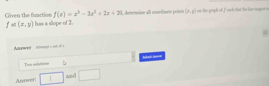 Given the function f(x)=x^3-3x^2+2x+20 , determine all coordinate points (x,y) on the graph of f such that the line tangent to
f at (x,y) has a slope of 2. 
Answer Attempt 1 out of 2 
Submit Answer 
Two solutions 
Answer: □ and □