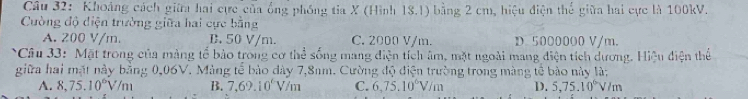 Khoảng cách giữa hai cực của ống phống tia X (Hình 18.1) bằng 2 cm, hiệu điện thể giữa hai cực là 100kV.
Cường độ diện trường giữa hai cực bằng
A. 200 V/m. B. 50 V/m. C. 2000 V/m. D 5000000 V/m.
Câu 33: Mặt trong của màng tổ bảo trong cơ thể sống mang điện tích âm, mặt ngoài mang điện tích dương. Hiệu điện thể
giữa hai mặt này bằng 0,06V. Mảng tế bảo dây 7,8nm. Cường độ điện trường trong màng tế bào này là:
A. 8, 75.10^6V/m B. 7, 69.10° V/m C. 6, 75.10^6V/m D. 5,75.10°V/m