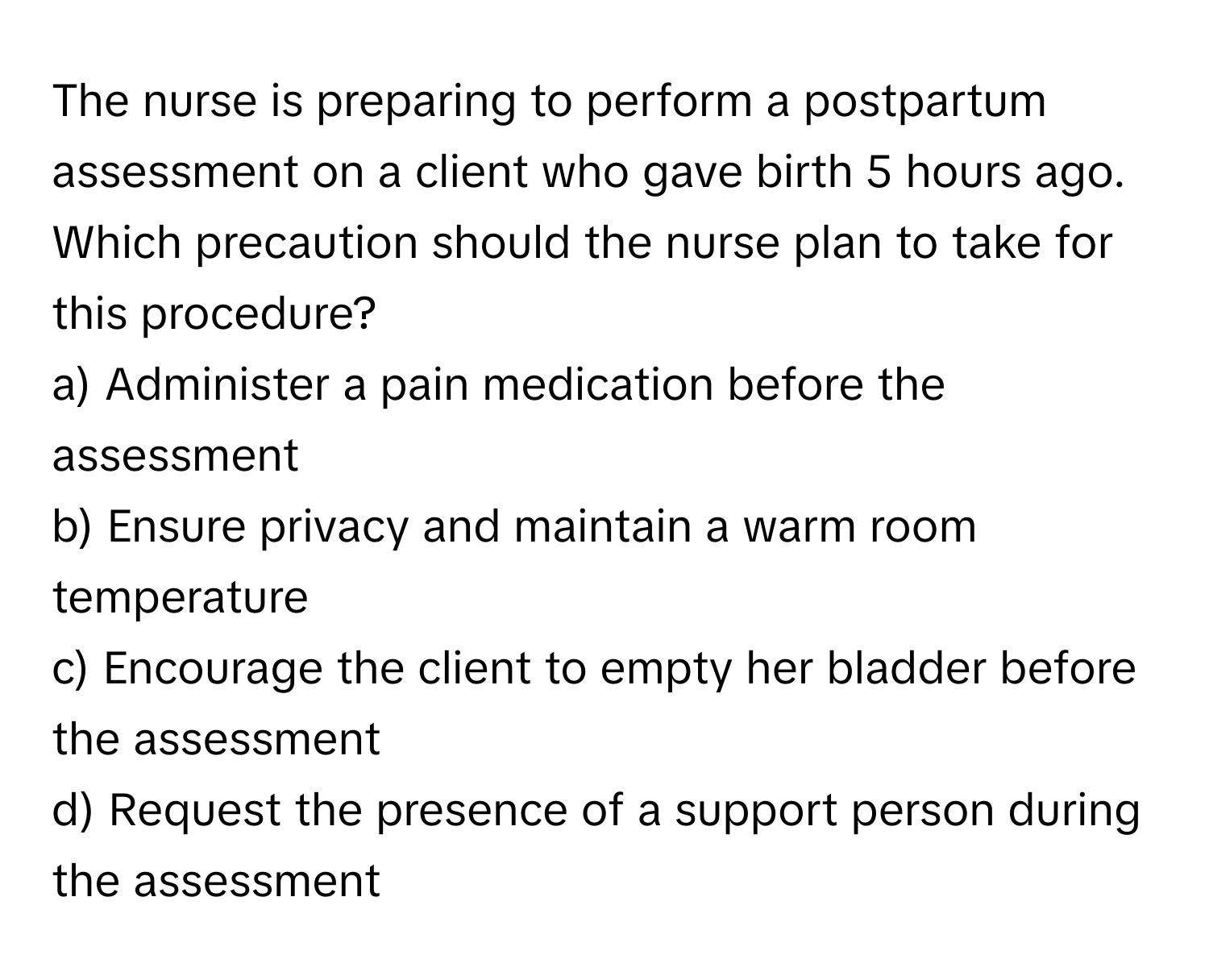 The nurse is preparing to perform a postpartum assessment on a client who gave birth 5 hours ago. Which precaution should the nurse plan to take for this procedure?

a) Administer a pain medication before the assessment
b) Ensure privacy and maintain a warm room temperature
c) Encourage the client to empty her bladder before the assessment
d) Request the presence of a support person during the assessment