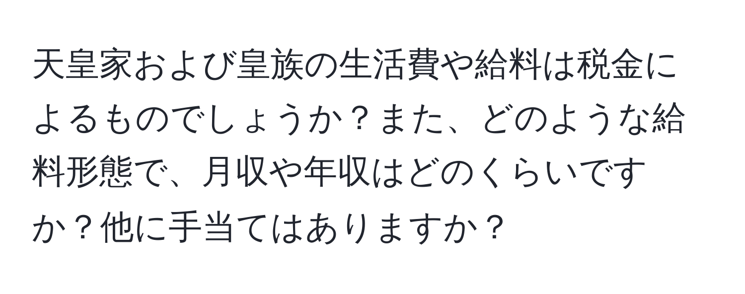 天皇家および皇族の生活費や給料は税金によるものでしょうか？また、どのような給料形態で、月収や年収はどのくらいですか？他に手当てはありますか？