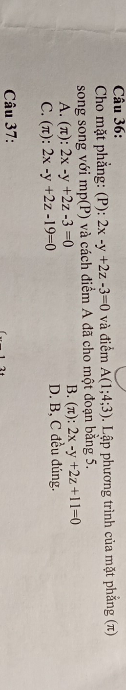 Cho mặt phẳng: (P): 2x-y+2z-3=0 và điểm A(1;4;3). Lập phương trình của mặt phẳng (π)
song song với mp(P) và cách điểm A đã cho một đoạn bằng 5.
A. (π): 2x-y+2z-3=0 B. (π): 2x-y+2z+11=0
C. (π): 2x-y+2z-19=0
D. B, C đều đúng.
Câu 37: